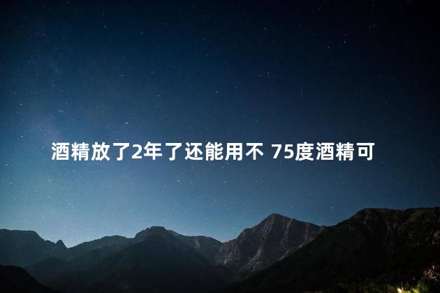 酒精放了2年了还能用不 75度酒精可以放几年